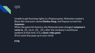 Q15
Unable to get licensing rights to a Popeye game, Nintendo created a
Bluto-like character named Donkey Kong, and Popeye turned into
Jumpman.
When the game hit America, the Nintendo team changed Jumpman’s
name to _(5)_ (as in _(5)_ _(5)_) after the company’s warehouse
landlord at that time. It is a classic video game.
(First name that pops up in your mind)
FITB.
 