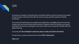 Q16
Growing up in Nashik, X was left alone in boredom while his parents worked. He wanted
to learn to play cricket back then But he was too young, said the coaches of Nashik
Gymkhana.
The choices left with them were table tennis, badminton, and chess. Since he knew how
to play chess and was itching to beat his dad at it (against whom he had lost every game
until then), he chose the royal game. The chess culture was at its peak in Nashik when he
began learning.
Currently, X is the 2nd highest rated chess player in India and 22nd in the World.
He also have a youtube channel with nearly 215K+ Subscribers.
Who is X?
 