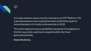 Q1
X is a documentary series recently released on an OTT Platform. The
3 part documentary series exposed the theory behind the death of
several members of a family on the same day in 2018.
The series explored various possibilities during the investigation to
find the cause that could have transpired within the three-
generational family.
Name the Series.
 