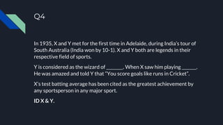 Q4
In 1935, X and Y met for the first time in Adelaide, during India’s tour of
South Australia (India won by 10-1). X and Y both are legends in their
respective field of sports.
Y is considered as the wizard of ________. When X saw him playing _______.
He was amazed and told Y that “You score goals like runs in Cricket”.
X’s test batting average has been cited as the greatest achievement by
any sportsperson in any major sport.
ID X & Y.
 