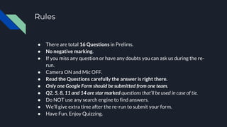 Rules
● There are total 16 Questions in Prelims.
● No negative marking.
● If you miss any question or have any doubts you can ask us during the re-
run.
● Camera ON and Mic OFF.
● Read the Questions carefully the answer is right there.
● Only one Google Form should be submitted from one team.
● Q2, 5, 8, 11 and 14 are star marked questions that’ll be used in case of tie.
● Do NOT use any search engine to find answers.
● We’ll give extra time after the re-run to submit your form.
● Have Fun. Enjoy Quizzing.
 