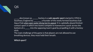 Q6
______ also known as _______ hockey is a sub-aquatic sport started in 1954 in
Southsea, England by ____ ____ , a founder of the newly formed Southsea Sub-
Aqua Club when open-water diving lost its appeal. It is a globally played limited-
contact sport in which two teams compete to manoeuvre a puck across the
bottom of a ______ into the opposing team's goal by propelling it with a hockey
stick.
The main challenge of the game is that players are not allowed to use
breathing devices, they must hold their breath.
Which sport?
 