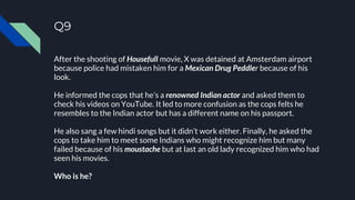 Q9
After the shooting of Housefull movie, X was detained at Amsterdam airport
because police had mistaken him for a Mexican Drug Peddler because of his
look.
He informed the cops that he’s a renowned Indian actor and asked them to
check his videos on YouTube. It led to more confusion as the cops felts he
resembles to the Indian actor but has a different name on his passport.
He also sang a few hindi songs but it didn’t work either. Finally, he asked the
cops to take him to meet some Indians who might recognize him but many
failed because of his moustache but at last an old lady recognized him who had
seen his movies.
Who is he?
 