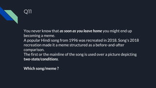 Q11
You never know that as soon as you leave home you might end up
becoming a meme.
A popular Hindi song from 1996 was recreated in 2018. Song's 2018
recreation made it a meme structured as a before-and-after
comparison.
The first or the mainline of the song is used over a picture depicting
two-state/conditions.
Which song/meme ?
 
