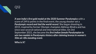 Q12
X won India's first gold medal at the 2020 Summer Paralympics with a
score of 249.6 points in the final event, the young shooter set a
Paralympic record and tied the world record. She began shooting in
2015, inspired by former Olympic champion Abhinav Bindra and has
since won several national and international titles. On 3rd
September 2021, she became the first Indian female Paralympian to
win two medals in Paralympics history after claiming bronze in women's
50m air rifle standing event.
Who is X?
 
