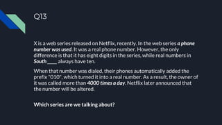 Q13
X is a web series released on Netflix, recently. In the web series a phone
number was used. It was a real phone number. However, the only
difference is that it has eight digits in the series, while real numbers in
South _____ always have ten.
When that number was dialed, their phones automatically added the
prefix "010", which turned it into a real number. As a result, the owner of
it was called more than 4000 times a day. Netflix later announced that
the number will be altered.
Which series are we talking about?
 