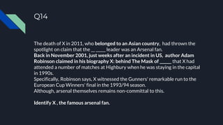 Q14
The death of X in 2011, who belonged to an Asian country, had thrown the
spotlight on claim that the __ _____ leader was an Arsenal fan.
Back in November 2001, just weeks after an incident in US, author Adam
Robinson claimed in his biography X: behind The Mask of ______ that X had
attended a number of matches at Highbury when he was staying in the capital
in 1990s.
Specifically, Robinson says, X witnessed the Gunners' remarkable run to the
European Cup Winners' final in the 1993/94 season.
Although, arsenal themselves remains non-committal to this.
Identify X , the famous arsenal fan.
 