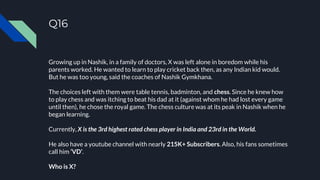 Q16
Growing up in Nashik, in a family of doctors, X was left alone in boredom while his
parents worked. He wanted to learn to play cricket back then, as any Indian kid would.
But he was too young, said the coaches of Nashik Gymkhana.
The choices left with them were table tennis, badminton, and chess. Since he knew how
to play chess and was itching to beat his dad at it (against whom he had lost every game
until then), he chose the royal game. The chess culture was at its peak in Nashik when he
began learning.
Currently, X is the 3rd highest rated chess player in India and 23rd in the World.
He also have a youtube channel with nearly 215K+ Subscribers. Also, his fans sometimes
call him ‘VD’.
Who is X?
 