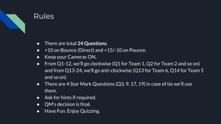Rules
● There are total 24 Questions.
● +10 on Bounce (Direct) and +15/-10 on Pounce.
● Keep your Cameras ON.
● From Q1-12, we’ll go clockwise (Q1 for Team 1, Q2 for Team 2 and so on)
and from Q13-24, we’ll go anti-clockwise (Q13 for Team 6, Q14 for Team 5
and so on)
● There are 4 Star Mark Questions (Q3, 9, 17, 19) in case of tie we’ll use
them.
● Ask for hints if required.
● QM’s decision is final.
● Have Fun. Enjoy Quizzing.
 