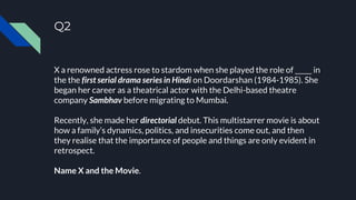 Q2
X a renowned actress rose to stardom when she played the role of _____ in
the the first serial drama series in Hindi on Doordarshan (1984-1985). She
began her career as a theatrical actor with the Delhi-based theatre
company Sambhav before migrating to Mumbai.
Recently, she made her directorial debut. This multistarrer movie is about
how a family’s dynamics, politics, and insecurities come out, and then
they realise that the importance of people and things are only evident in
retrospect.
Name X and the Movie.
 