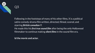 Q3
Following in the footsteps of many of his other films, X is a political
satire comedy-drama film written, directed, filmed, scored, and
starring British comedian Y.
He made this his first true sound film after being the only Hollywood
filmmaker to continue making silent films in the sound film era.
Id the movie and actor.
 