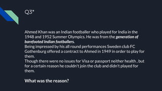 Q3*
Ahmed Khan was an Indian footballer who played for India in the
1948 and 1952 Summer Olympics. He was from the generation of
barefooted Indian footballers.
Being impressed by his all round performances Sweden club FC
Gothenburg offered a contract to Ahmed in 1949 in order to play for
them.
Though there were no issues for Visa or passport neither health , but
for a certain reason he couldn't join the club and didn't played for
them.
What was the reason?
 