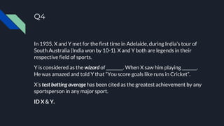 Q4
In 1935, X and Y met for the first time in Adelaide, during India’s tour of
South Australia (India won by 10-1). X and Y both are legends in their
respective field of sports.
Y is considered as the wizard of ________. When X saw him playing _______.
He was amazed and told Y that “You score goals like runs in Cricket”.
X’s test batting average has been cited as the greatest achievement by any
sportsperson in any major sport.
ID X & Y.
 