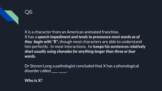 Q6
X is a character from an American animated franchise.
X has a speech impediment and tends to pronounce most words as of
they begin with "R", though most characters are able to understand
him perfectly . In most interactions, he keeps his sentences relatively
short usually using charades for anything longer than three or four
words.
Dr Steven Long a pathologist concluded that X has a phonological
disorder called ____ _____.
Who is X?
 