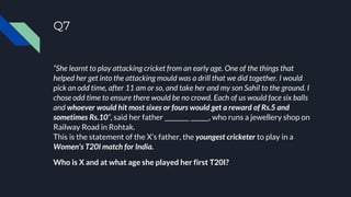Q7
“She learnt to play attacking cricket from an early age. One of the things that
helped her get into the attacking mould was a drill that we did together. I would
pick an odd time, after 11 am or so, and take her and my son Sahil to the ground. I
chose odd time to ensure there would be no crowd. Each of us would face six balls
and whoever would hit most sixes or fours would get a reward of Rs.5 and
sometimes Rs.10”, said her father ________ ______, who runs a jewellery shop on
Railway Road in Rohtak.
This is the statement of the X’s father, the youngest cricketer to play in a
Women's T20I match for India.
Who is X and at what age she played her first T20I?
 