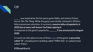 Q8
_____ __ was inspired by the live party game Mafia, and science fiction
horror film The Thing. While the game was initially released in 2018 to
little mainstream attention, it received a massive influx of popularity in
2020 due to many well-known YouTubers playing it.
In response to the game's popularity, ______ __ 2 was announced in August
2020.
A round can take place on one of three maps of the game: a spaceship
called "X", a headquarters building called "MIRA HQ", or a planet base
called "Polus".
FITB and Give X.
 