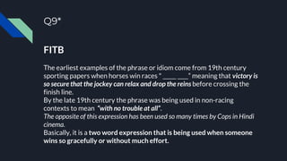 Q9*
FITB
The earliest examples of the phrase or idiom come from 19th century
sporting papers when horses win races " _____ ____” meaning that victory is
so secure that the jockey can relax and drop the reins before crossing the
finish line.
By the late 19th century the phrase was being used in non-racing
contexts to mean “with no trouble at all”.
The opposite of this expression has been used so many times by Cops in Hindi
cinema.
Basically, it is a two word expression that is being used when someone
wins so gracefully or without much effort.
 