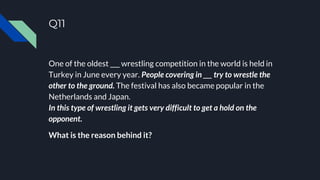 Q11
One of the oldest ___ wrestling competition in the world is held in
Turkey in June every year. People covering in ___ try to wrestle the
other to the ground. The festival has also became popular in the
Netherlands and Japan.
In this type of wrestling it gets very difficult to get a hold on the
opponent.
What is the reason behind it?
 