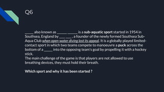 Q6
______ also known as _______ _______ is a sub-aquatic sport started in 1954 in
Southsea, England by ____ ____ , a founder of the newly formed Southsea Sub-
Aqua Club when open-water diving lost its appeal. It is a globally played limited-
contact sport in which two teams compete to manoeuvre a puck across the
bottom of a ______ into the opposing team's goal by propelling it with a hockey
stick.
The main challenge of the game is that players are not allowed to use
breathing devices, they must hold their breath.
Which sport and why it has been started ?
 