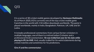 Q13
X is a series of 3D cricket mobile games developed by Nextwave Multimedia.
As of March 2020, X 3 is currently one of the top cricket mobile game
franchise in the world with 110 million downloads worldwide. The game is
played worldwide, mainly in India, Bangladesh, Pakistan, UK, UAE and Sri
Lanka.
It includes professional commentary from various former cricketers in
multiple languages, one of them is a retired Indian Cricketer and a
professional hindi commentator. He was trolled last year for his stats while
playing in IPL for KKR. And, usually trolled for his weird statements during
cricket matches and sometimes for his predictions.
Give X and the commentator.
 