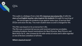 Q14
This audio is a dialogue from a late 80s American teen drama film. It tells the
story of an English teacher who inspires his students through his teaching of
_____. He encourages his students to go against status quo, to pursue their
dream and seize the day. Two main student does so and is changed for life.
This film was based on its screenwriter's life.
The film was a commercial success and received numerous accolades,
including Academy Award nominations for Best Director, Best Picture, and
Best Actor for X , who is known for his wide variety of voices and is often regarded
as one of the best comedians of all time.
Which classical movie?
 