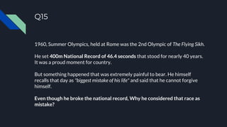 Q15
1960, Summer Olympics, held at Rome was the 2nd Olympic of The Flying Sikh.
He set 400m National Record of 46.4 seconds that stood for nearly 40 years.
It was a proud moment for country.
But something happened that was extremely painful to bear. He himself
recalls that day as "biggest mistake of his life" and said that he cannot forgive
himself.
Even though he broke the national record, Why he considered that race as
mistake?
 