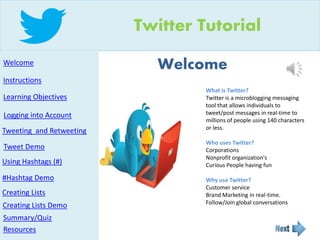 Welcome
Twitter Tutorial
Welcome
Instructions
Resources
Creating Lists
Using Hashtags (#)
Tweeting and Retweeting
Learning Objectives
Logging into Account
What is Twitter?
Twitter is a microblogging messaging
tool that allows individuals to
tweet/post messages in real-time to
millions of people using 140 characters
or less.
Who uses Twitter?
Corporations
Nonprofit organization's
Curious People having fun
Why use Twitter?
Customer service
Brand Marketing in real-time.
Follow/Join global conversations
Summary/Quiz
Tweet Demo
Creating Lists Demo
#Hashtag Demo
 