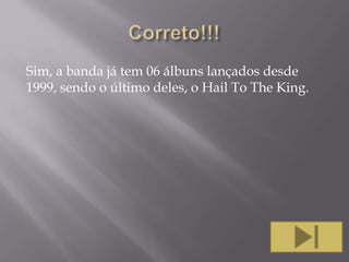 Sim, a banda já tem 06 álbuns lançados desde
1999, sendo o último deles, o Hail To The King.

 