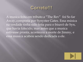 A musica feita em tributo a “The Rev” foi So far
Away, composta por Synyster Gates. Essa música
na verdade tinha sido feita para o bisavô de Syn,
que havia falecido, mas antes que a musica
estivesse pronta, aconteceu a morte de Jimmy, e
essa musica acabou sendo dedicada a ele.

 