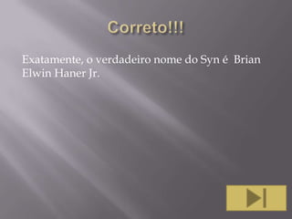 Exatamente, o verdadeiro nome do Syn é Brian
Elwin Haner Jr.

 