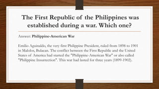 The First Republic of the Philippines was
established during a war. Which one?
Answer: Philippine-American War
Emilio Aguinaldo, the very first Philippine President, ruled from 1898 to 1901
in Malolos, Bulacan. The conflict between the First Republic and the United
States of America had started the "Philippine-American War" or also called
"Philippine Insurrection". This war had lasted for three years (1899-1902).
 