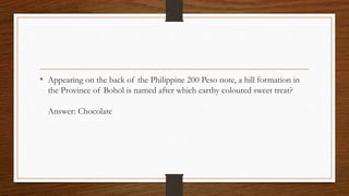 • Appearing on the back of the Philippine 200 Peso note, a hill formation in
the Province of Bohol is named after which earthy coloured sweet treat?
Answer: Chocolate
 