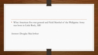 • What American five-star general and Field Marshal of the Philippine Army
was born in Little Rock, AR?
Answer: Douglas MacArthur
 