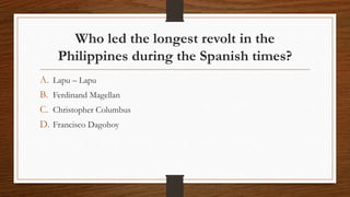 Who led the longest revolt in the
Philippines during the Spanish times?
A. Lapu – Lapu
B. Ferdinand Magellan
C. Christopher Columbus
D. Francisco Dagohoy
 