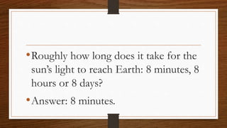 •Roughly how long does it take for the
sun’s light to reach Earth: 8 minutes, 8
hours or 8 days?
•Answer: 8 minutes.
 