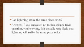 • Can lightning strike the same place twice?
• Answer: If you answered no to this science trivia
question, you’re wrong. It is actually more likely that
lightning will strike the same place twice.
 