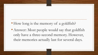 •How long is the memory of a goldfish?
•Answer: Most people would say that goldfish
only have a three-second memory. However,
their memories actually last for several days.
 