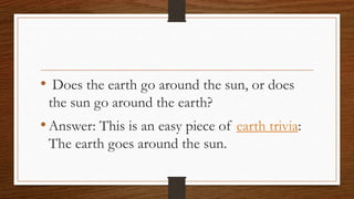 • Does the earth go around the sun, or does
the sun go around the earth?
•Answer: This is an easy piece of earth trivia:
The earth goes around the sun.
 