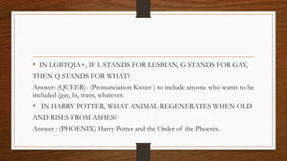 • IN LGBTQIA+, IF L STANDS FOR LESBIAN, G STANDS FOR GAY,
THEN Q STANDS FOR WHAT?
Answer: (QUEER)- (Pronunciation Kweer ) to include anyone who wants to be
included (gay, bi, trans, whatever.
• IN HARRY POTTER, WHAT ANIMAL REGENERATES WHEN OLD
AND RISES FROM ASHES?
Answer : (PHOENIX) Harry Potter and the Order of the Phoenix.
 
