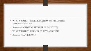 • WHO WROTE THE DECLARATION OF PHILIPPINE
INDEPENDENCE?
• Answer: (AMBROCIO RIANZARES BAUTISTA)
• WHO WROTE THE BOOK, THE VINCI CODE?
• Answer: (DAN BROWN)
 