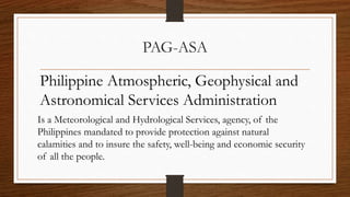 PAG-ASA
Philippine Atmospheric, Geophysical and
Astronomical Services Administration
Is a Meteorological and Hydrological Services, agency, of the
Philippines mandated to provide protection against natural
calamities and to insure the safety, well-being and economic security
of all the people.
 