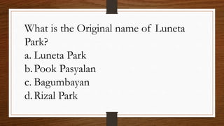 What is the Original name of Luneta
Park?
a. Luneta Park
b.Pook Pasyalan
c. Bagumbayan
d.Rizal Park
 