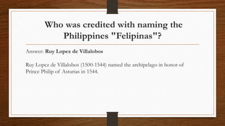 Who was credited with naming the
Philippines "Felipinas"?
Answer: Ruy Lopez de Villalobos
Ruy Lopez de Villalobos (1500-1544) named the archipelago in honor of
Prince Philip of Asturias in 1544.
 
