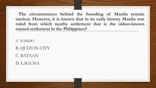 The circumstances behind the founding of Manila remain
unclear. However, it is known that in its early history Manila was
ruled from which nearby settlement that is the oldest-known
named settlement in the Philippines?
A. TONDO
B. QUIZON CITY
C. BATAAN
D. LAGUNA
 