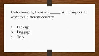 Unfortunately, I lost my _____ at the airport. It
went to a different country!
a. Package
b. Luggage
c. Trip
 