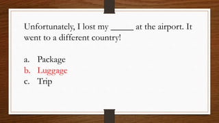 Unfortunately, I lost my _____ at the airport. It
went to a different country!
a. Package
b. Luggage
c. Trip
 