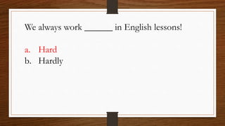 We always work ______ in English lessons!
a. Hard
b. Hardly
 