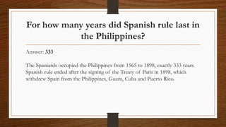 For how many years did Spanish rule last in
the Philippines?
Answer: 333
The Spaniards occupied the Philippines from 1565 to 1898, exactly 333 years.
Spanish rule ended after the signing of the Treaty of Paris in 1898, which
withdrew Spain from the Philippines, Guam, Cuba and Puerto Rico.
 