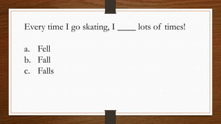 Every time I go skating, I ____ lots of times!
a. Fell
b. Fall
c. Falls
 