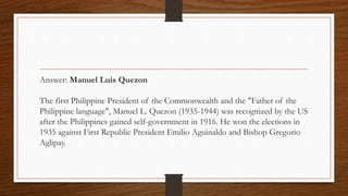 Answer: Manuel Luis Quezon
The first Philippine President of the Commonwealth and the "Father of the
Philippine language", Manuel L. Quezon (1935-1944) was recognized by the US
after the Philippines gained self-government in 1916. He won the elections in
1935 against First Republic President Emilio Aguinaldo and Bishop Gregorio
Aglipay.
 